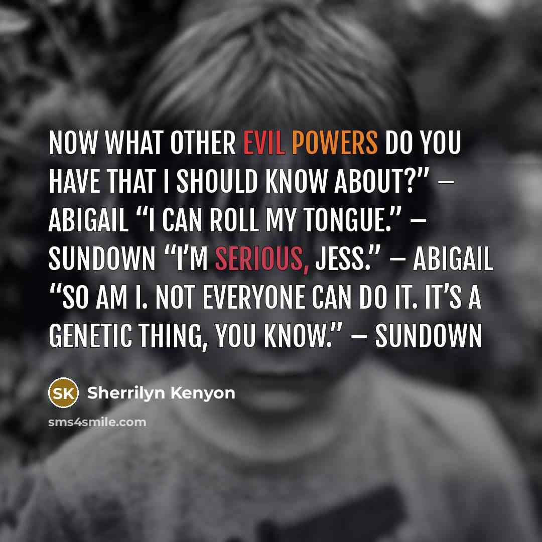 “Now what other evil powers do you have that I should know about?” – Abigail “I can roll my tongue.” – Sundown “I’m serious, Jess.” – Abigail “So am I. Not everyone can do it. It’s a genetic thing, you know.” – Sundown” quote by Sherrilyn Kenyon