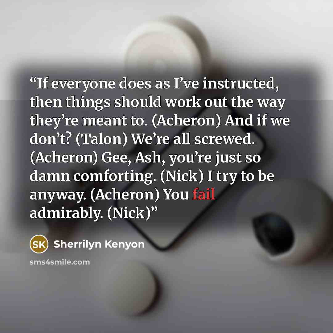 “If everyone does as I’ve instructed, then things should work out the way they’re meant to. (Acheron) And if we don’t? (Talon) We’re all screwed. (Acheron) Gee, Ash, you’re just so damn comforting. (Nick) I try to be anyway. (Acheron) You fail admirably. (Nick)” quote by Sherrilyn Kenyon