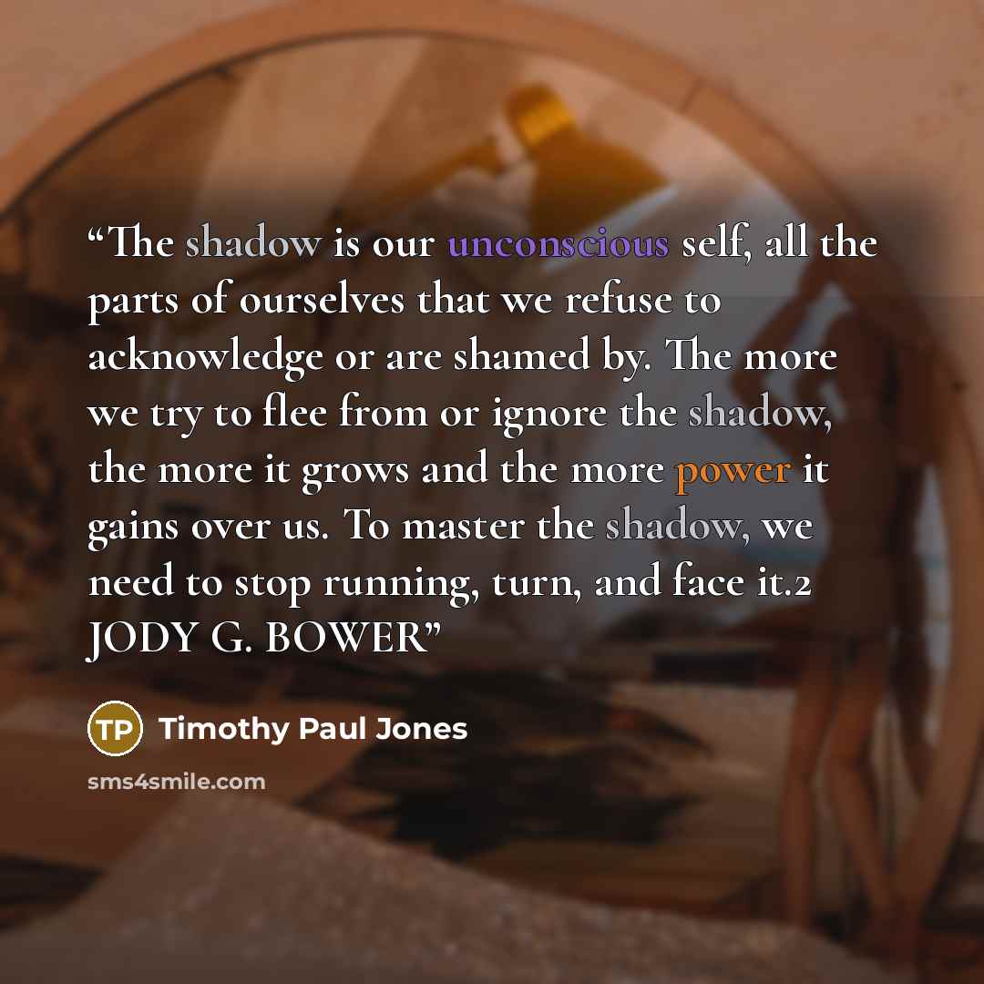 “The shadow is our unconscious self, all the parts of ourselves that we refuse to acknowledge or are shamed by. The more we try to flee from or ignore the shadow, the more it grows and the more power it gains over us. To master the shadow, we need to stop running, turn, and face it.2 JODY G. BOWER” quote by Timothy Paul Jones