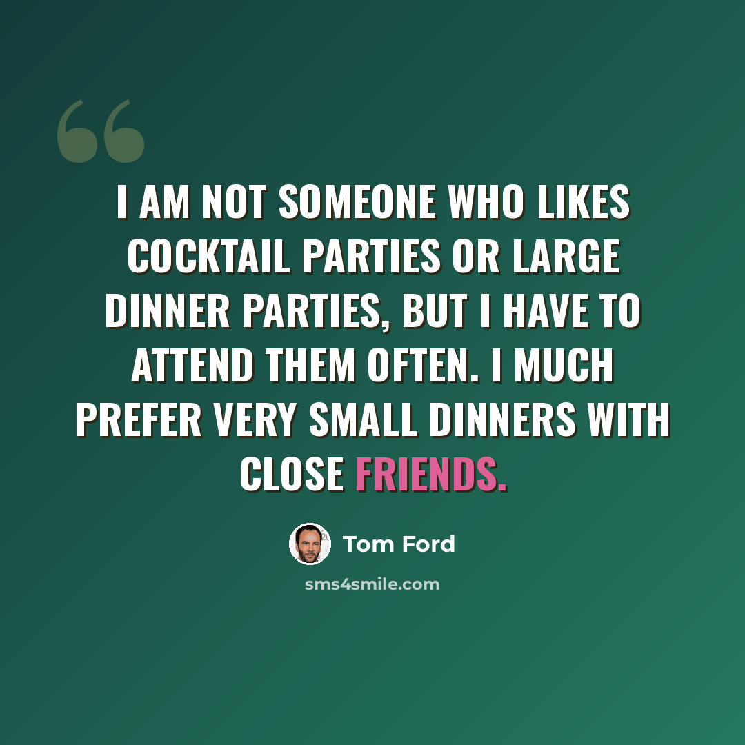 “I am not someone who likes cocktail parties or large dinner parties, but I have to attend them often. I much prefer very small dinners with close friends.” quote by Tom Ford