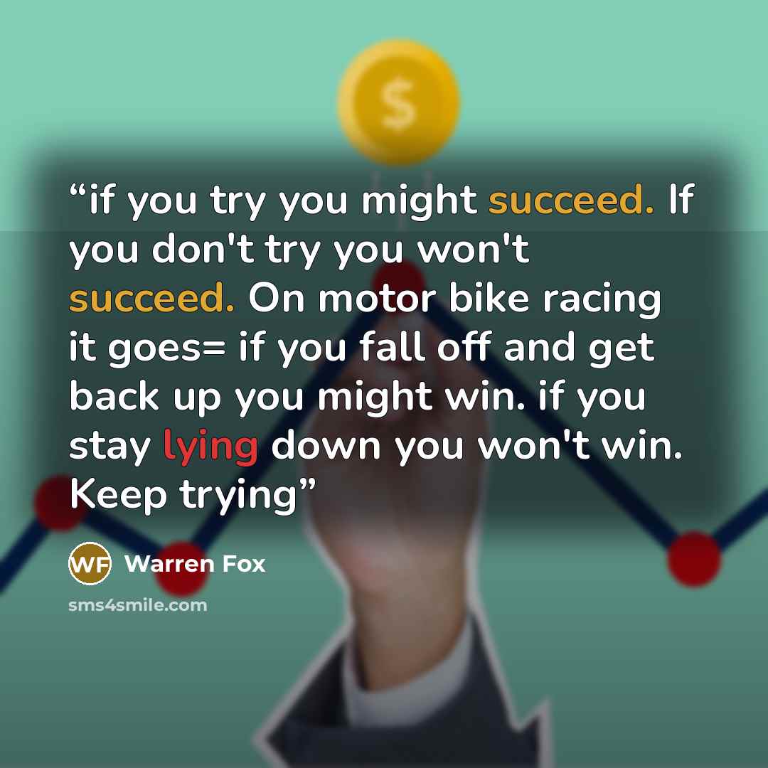 “if you try you might succeed. If you don't try you won't succeed. On motor bike racing it goes= if you fall off and get back up you might win. if you stay lying down you won't win. Keep trying” quote by Warren Fox