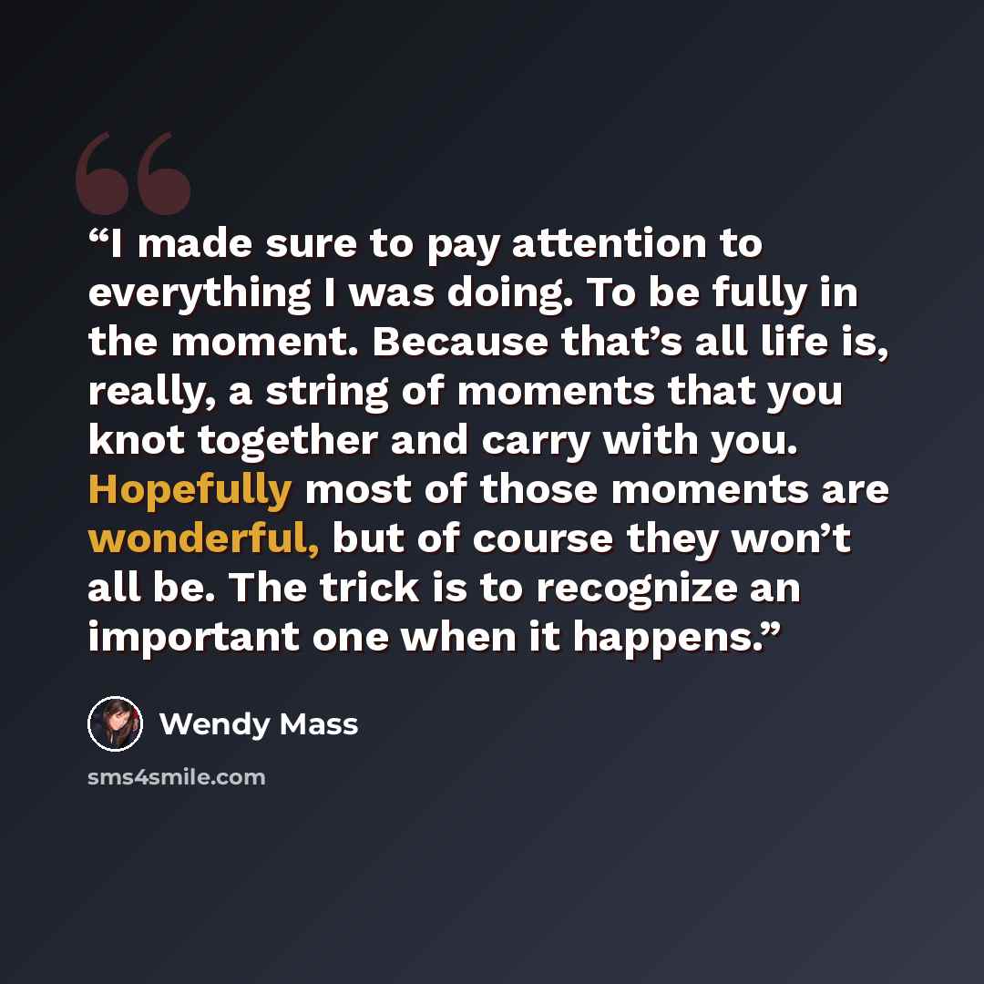 “I made sure to pay attention to everything I was doing. To be fully in the moment. Because that’s all life is, really, a string of moments that you knot together and carry with you. Hopefully most of those moments are wonderful, but of course they won’t all be. The trick is to recognize an…” quote by Wendy Mass