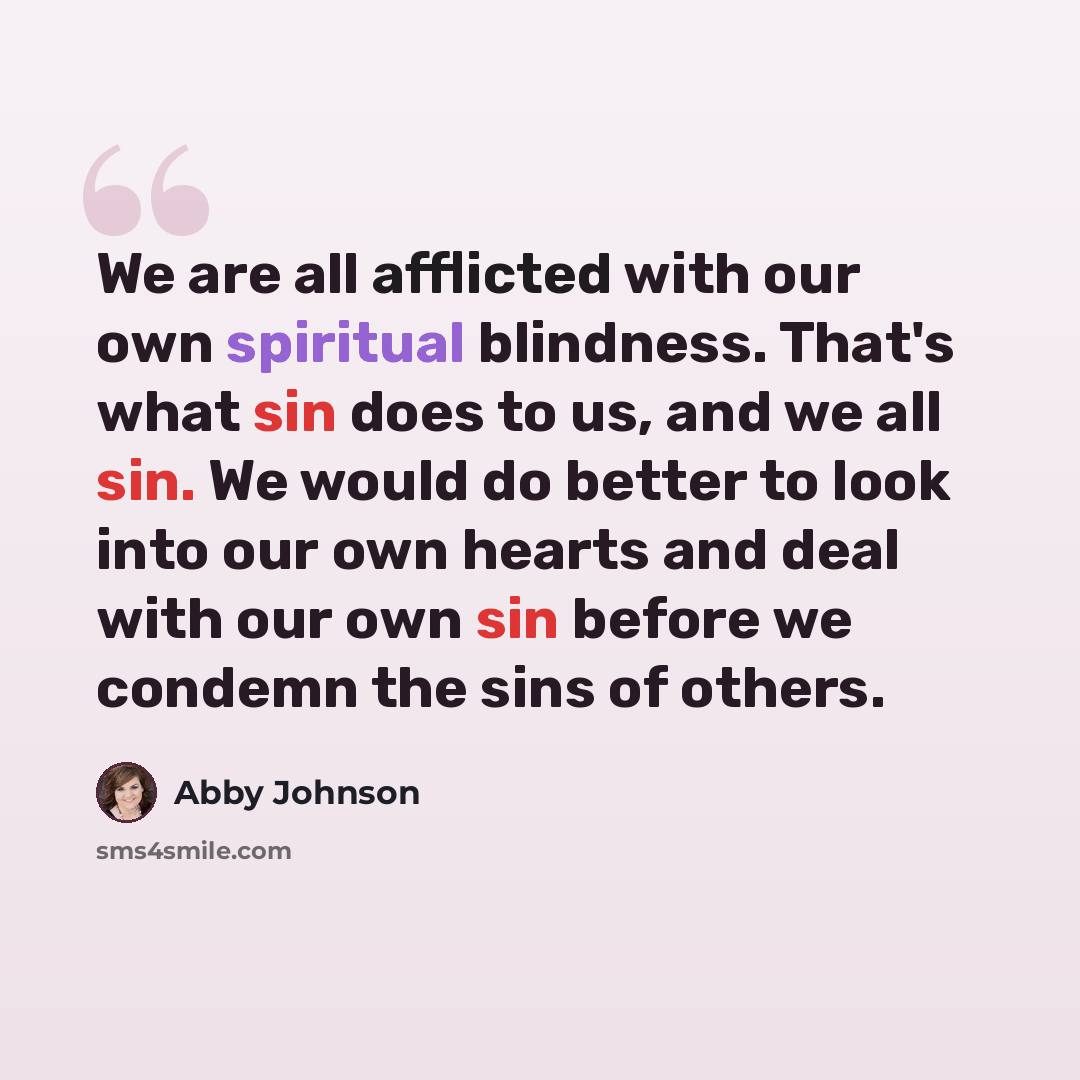 “We are all afflicted with our own spiritual blindness. That's what sin does to us, and we all sin. We would do better to look into our own hearts and deal with our own sin before we condemn the sins of others.” quote by Abby Johnson