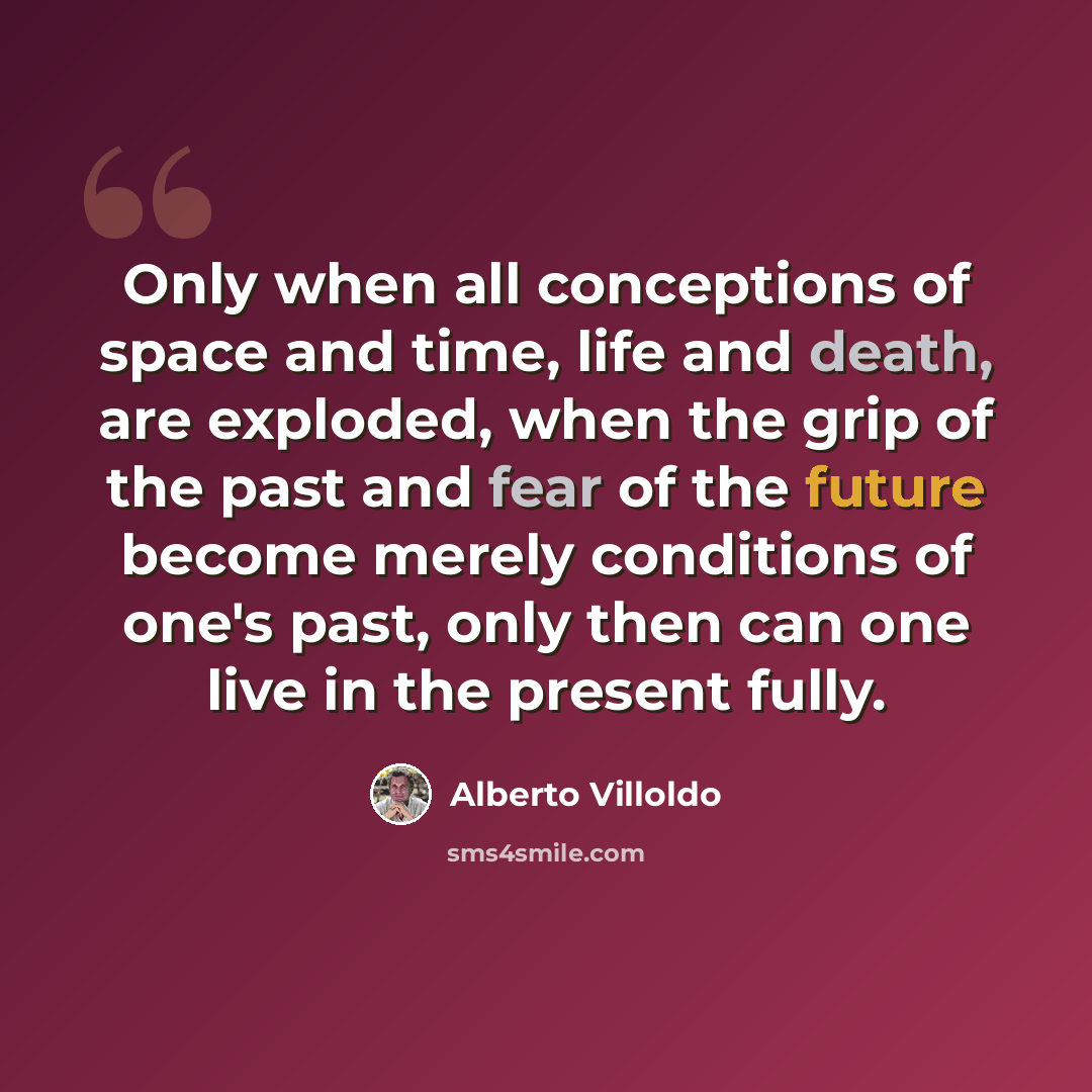 “Only when all conceptions of space and time, life and death, are exploded, when the grip of the past and fear of the future become merely conditions of one's past, only then can one live in the present fully.” quote by Alberto Villoldo