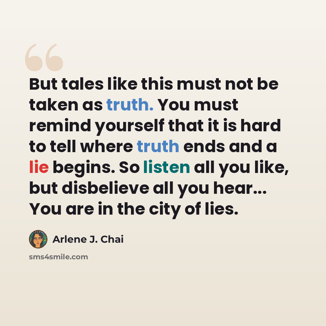 “But tales like this must not be taken as truth. You must remind yourself that it is hard to tell where truth ends and a lie begins. So listen all you like, but disbelieve all you hear... You are in the city of lies.” quote by Arlene J. Chai