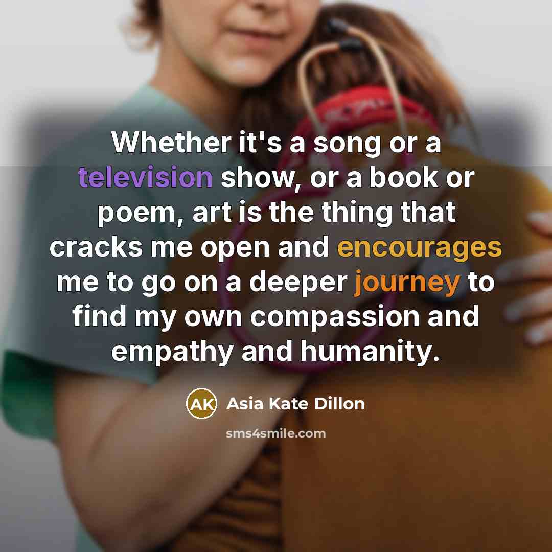 “Whether it's a song or a television show, or a book or poem, art is the thing that cracks me open and encourages me to go on a deeper journey to find my own compassion and empathy and humanity.” quote by Asia Kate Dillon