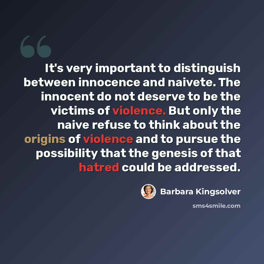 “It's very important to distinguish between innocence and naivete. The innocent do not deserve to be the victims of violence. But only the naive refuse to think about the origins of violence and to pursue the possibility that the genesis of that hatred could be addressed.” quote by Barbara Kingsolver