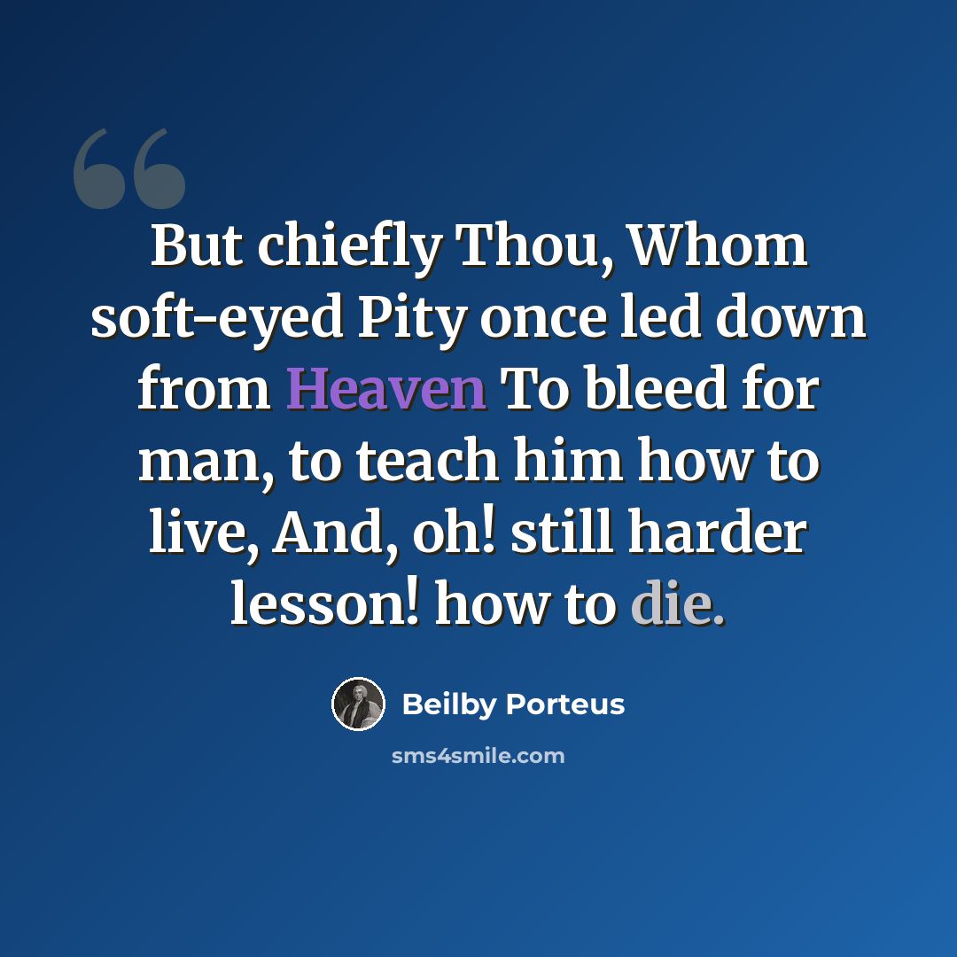 “But chiefly Thou, Whom soft-eyed Pity once led down from Heaven To bleed for man, to teach him how to live, And, oh! still harder lesson! how to die.” quote by Beilby Porteus