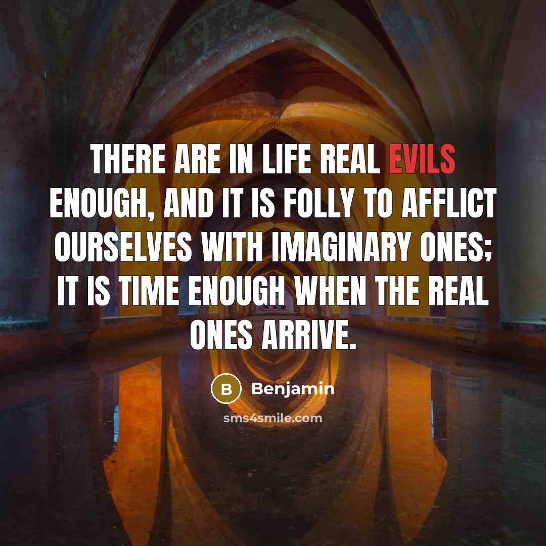 “There are in life real evils enough, and it is folly to afflict ourselves with imaginary ones; it is time enough when the real ones arrive.” quote by Benjamin