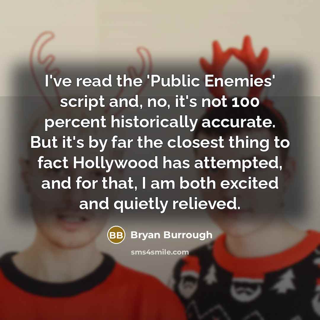 “I've read the 'Public Enemies' script and, no, it's not 100 percent historically accurate. But it's by far the closest thing to fact Hollywood has attempted, and for that, I am both excited and quietly relieved.” quote by Bryan Burrough