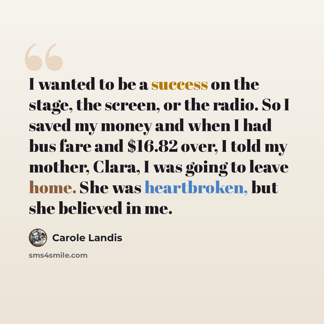 “I wanted to be a success on the stage, the screen, or the radio. So I saved my money and when I had bus fare and $16.82 over, I told my mother, Clara, I was going to leave home. She was heartbroken, but she believed in me.” quote by Carole Landis
