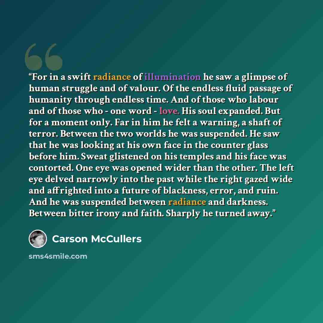 “For in a swift radiance of illumination he saw a glimpse of human struggle and of valour. Of the endless fluid passage of humanity through endless time. And of those who labour and of those who - one word - love. His soul expanded. But for a moment only. Far in him he felt a warning, a shaft of…” quote by Carson McCullers