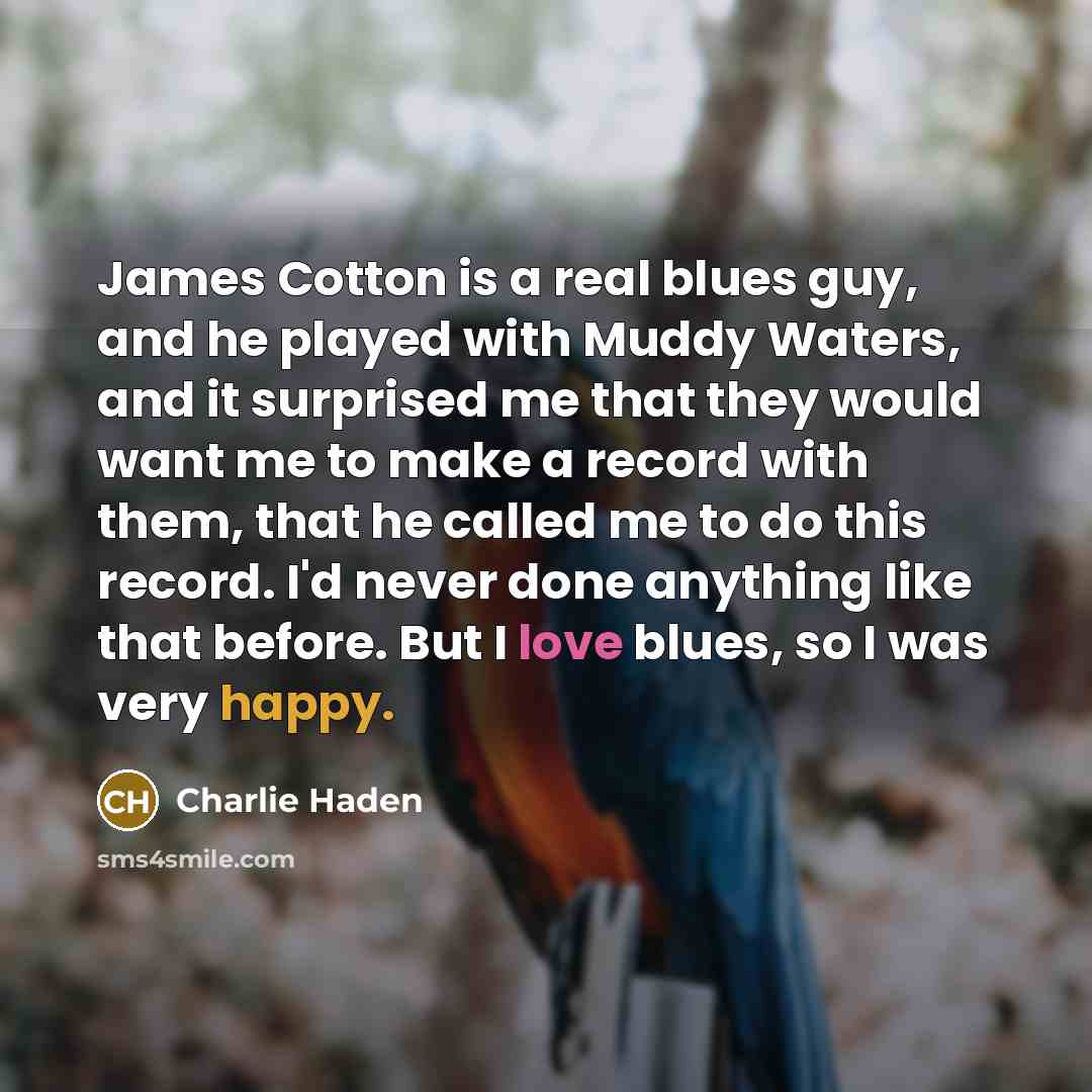 “James Cotton is a real blues guy, and he played with Muddy Waters, and it surprised me that they would want me to make a record with them, that he called me to do this record. I'd never done anything like that before. But I love blues, so I was very happy.” quote by Charlie Haden
