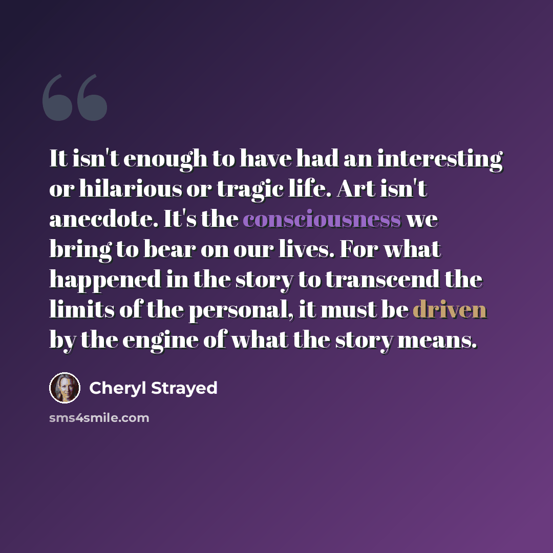 “It isn't enough to have had an interesting or hilarious or tragic life. Art isn't anecdote. It's the consciousness we bring to bear on our lives. For what happened in the story to transcend the limits of the personal, it must be driven by the engine of what the story means.” quote by Cheryl Strayed