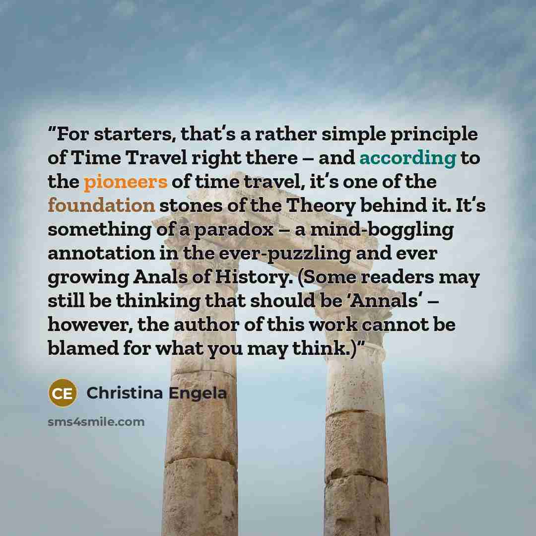 “For starters, that’s a rather simple principle of Time Travel right there – and according to the pioneers of time travel, it’s one of the foundation stones of the Theory behind it. It’s something of a paradox – a mind-boggling annotation in the ever-puzzling and ever growing Anals of History…” quote by Christina Engela