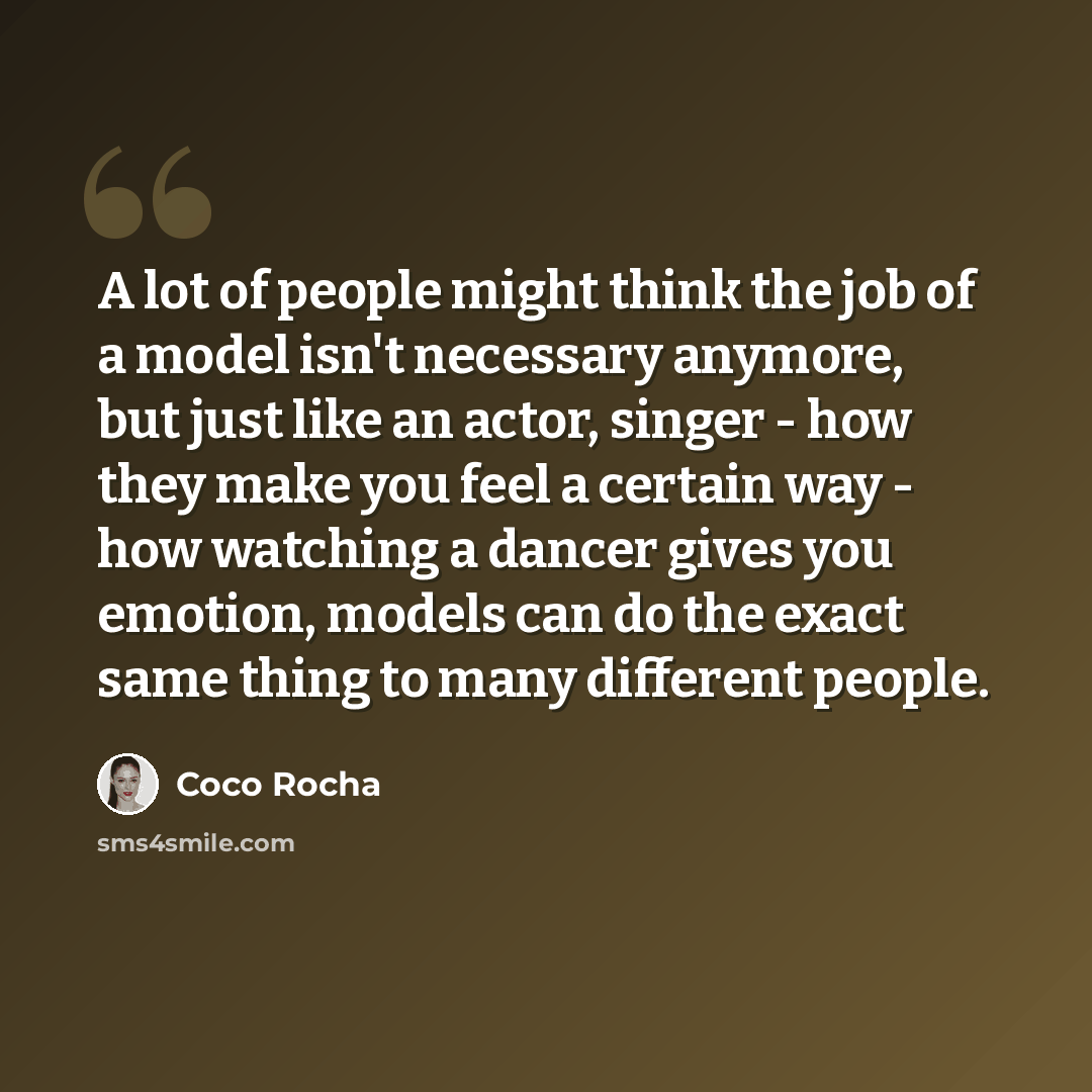 “A lot of people might think the job of a model isn't necessary anymore, but just like an actor, singer - how they make you feel a certain way - how watching a dancer gives you emotion, models can do the exact same thing to many different people.” quote by Coco Rocha