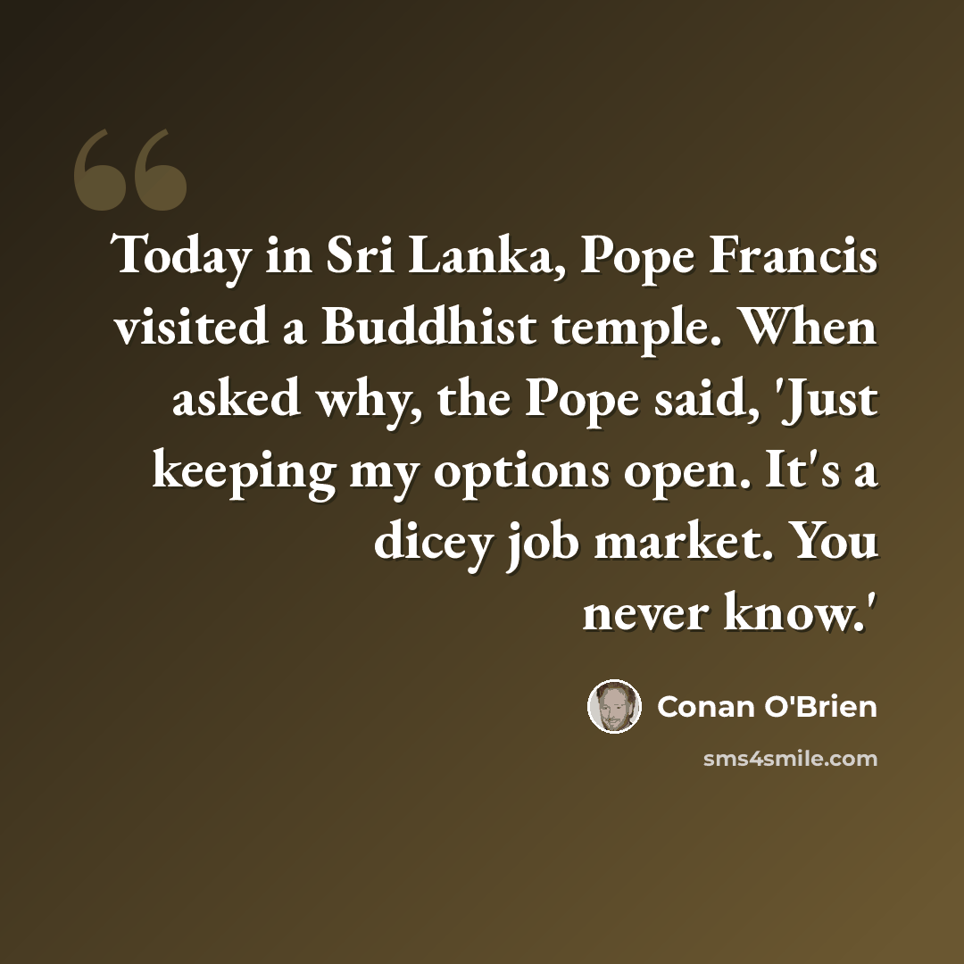 “Today in Sri Lanka, Pope Francis visited a Buddhist temple. When asked why, the Pope said, 'Just keeping my options open. It's a dicey job market. You never know.'” quote by Conan O'Brien