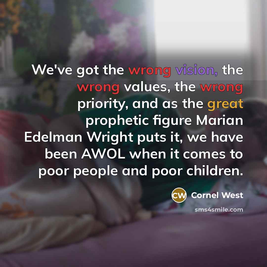 “We've got the wrong vision, the wrong values, the wrong priority, and as the great prophetic figure Marian Edelman Wright puts it, we have been AWOL when it comes to poor people and poor children.” quote by Cornel West