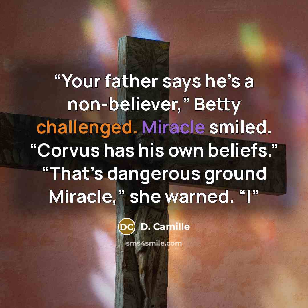 “Your father says he’s a non-believer,” Betty challenged. Miracle smiled. “Corvus has his own beliefs.” “That’s dangerous ground Miracle,” she warned. “I” quote by D. Camille