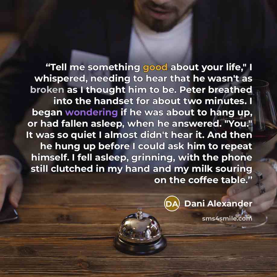 “Tell me something good about your life," I whispered, needing to hear that he wasn't as broken as I thought him to be. Peter breathed into the handset for about two minutes. I began wondering if he was about to hang up, or had fallen asleep, when he answered. "You." It was so quiet I almost didn't…” quote by Dani Alexander