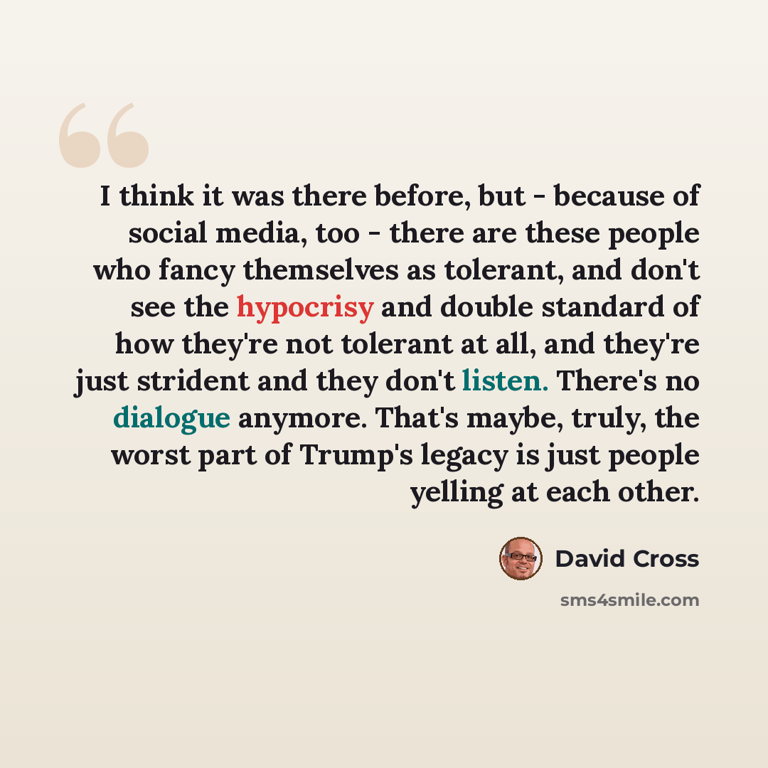 “I think it was there before, but - because of social media, too - there are these people who fancy themselves as tolerant, and don't see the hypocrisy and double standard of how they're not tolerant at all, and they're just strident and they don't listen. There's no dialogue anymore. That's maybe…” quote by David Cross