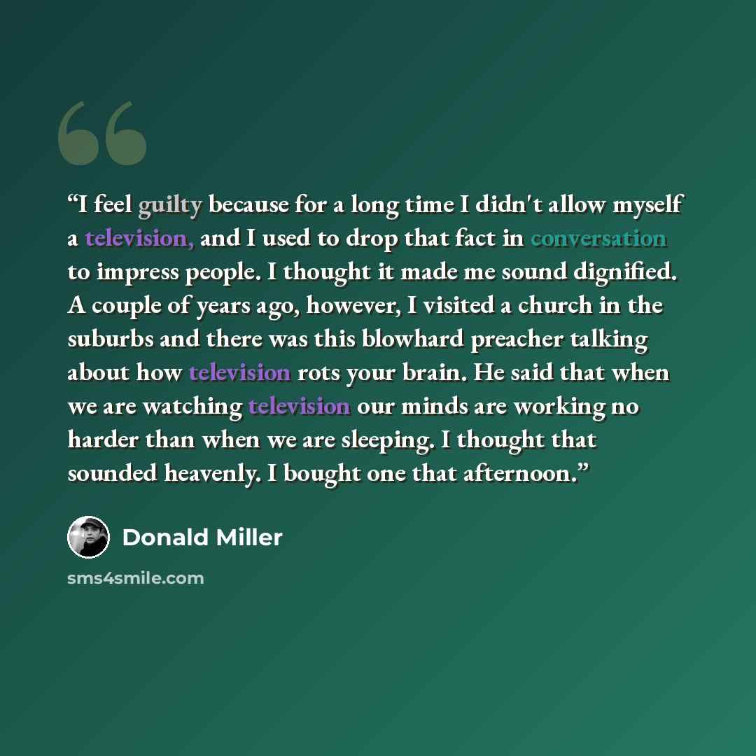 “I feel guilty because for a long time I didn't allow myself a television, and I used to drop that fact in conversation to impress people. I thought it made me sound dignified. A couple of years ago, however, I visited a church in the suburbs and there was this blowhard preacher talking about how…” quote by Donald Miller