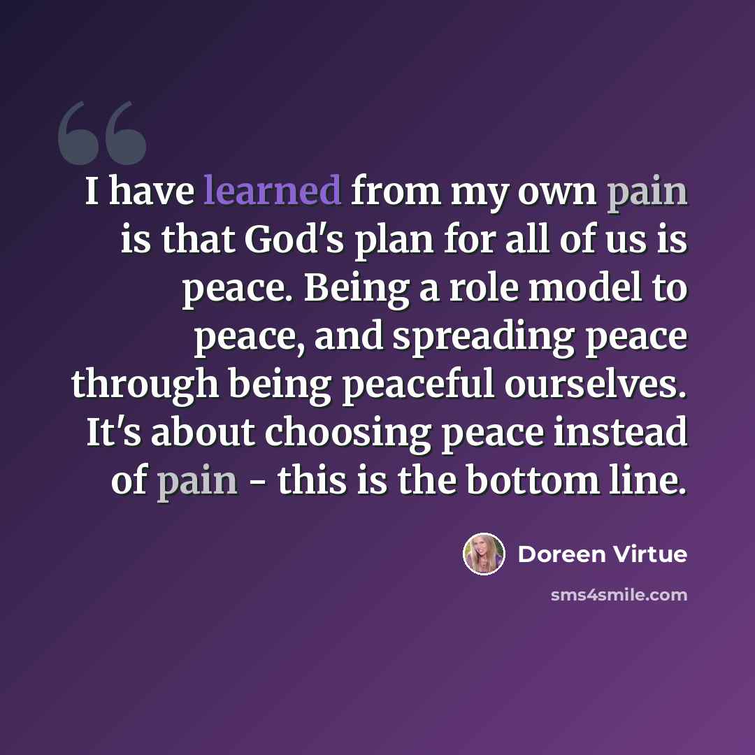 “I have learned from my own pain is that God's plan for all of us is peace. Being a role model to peace, and spreading peace through being peaceful ourselves. It's about choosing peace instead of pain - this is the bottom line.” quote by Doreen Virtue