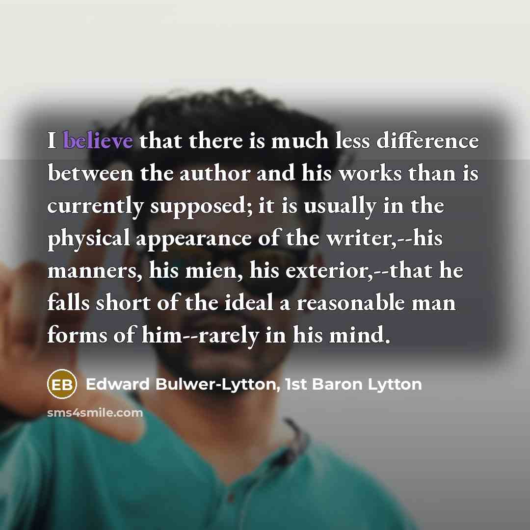“I believe that there is much less difference between the author and his works than is currently supposed; it is usually in the physical appearance of the writer,--his manners, his mien, his exterior,--that he falls short of the ideal a reasonable man forms of him--rarely in his mind.” quote by Edward Bulwer-Lytton, 1st Baron Lytton