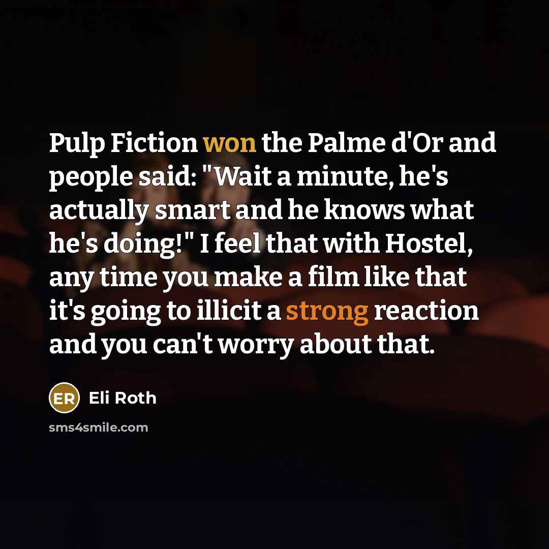 “Pulp Fiction won the Palme d'Or and people said: "Wait a minute, he's actually smart and he knows what he's doing!" I feel that with Hostel, any time you make a film like that it's going to illicit a strong reaction and you can't worry about that.” quote by Eli Roth
