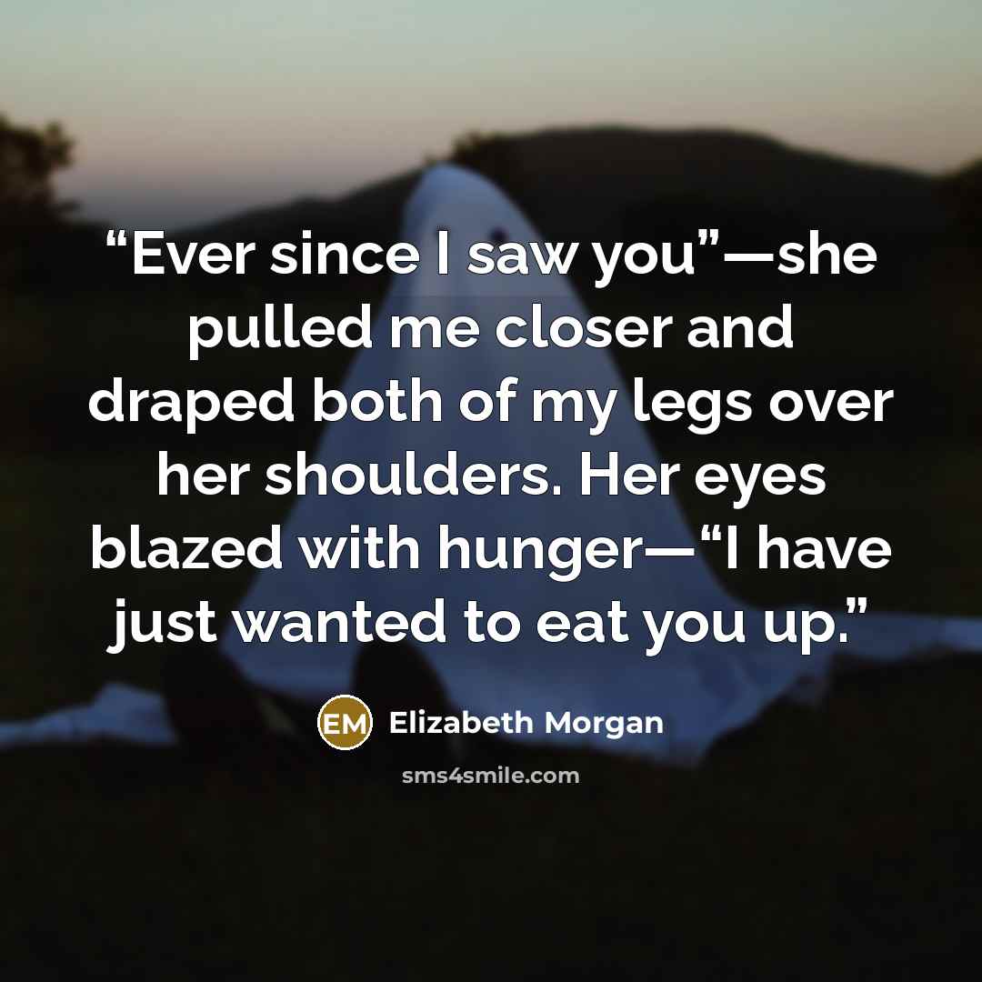 “Ever since I saw you”—she pulled me closer and draped both of my legs over her shoulders. Her eyes blazed with hunger—“I have just wanted to eat you up.” quote by Elizabeth Morgan