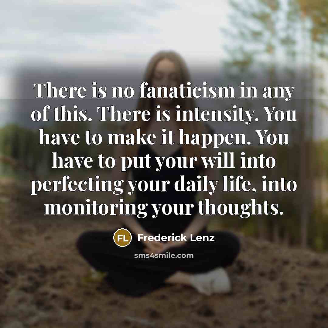 “There is no fanaticism in any of this. There is intensity. You have to make it happen. You have to put your will into perfecting your daily life, into monitoring your thoughts.” quote by Frederick Lenz