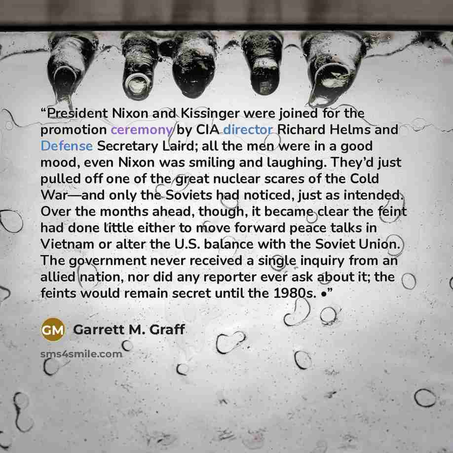 “President Nixon and Kissinger were joined for the promotion ceremony by CIA director Richard Helms and Defense Secretary Laird; all the men were in a good mood, even Nixon was smiling and laughing. They’d just pulled off one of the great nuclear scares of the Cold War—and only the Soviets had…” quote by Garrett M. Graff