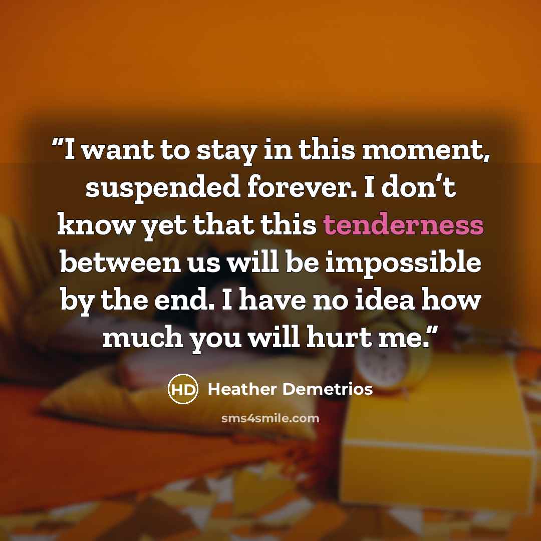 “I want to stay in this moment, suspended forever. I don’t know yet that this tenderness between us will be impossible by the end. I have no idea how much you will hurt me.” quote by Heather Demetrios