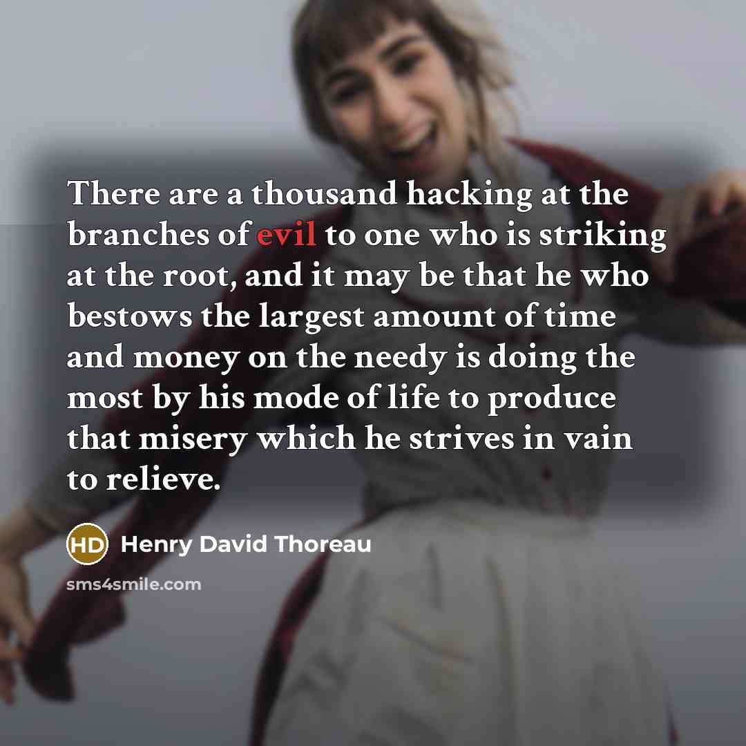“There are a thousand hacking at the branches of evil to one who is striking at the root, and it may be that he who bestows the largest amount of time and money on the needy is doing the most by his mode of life to produce that misery which he strives in vain to relieve.” quote by Henry David Thoreau