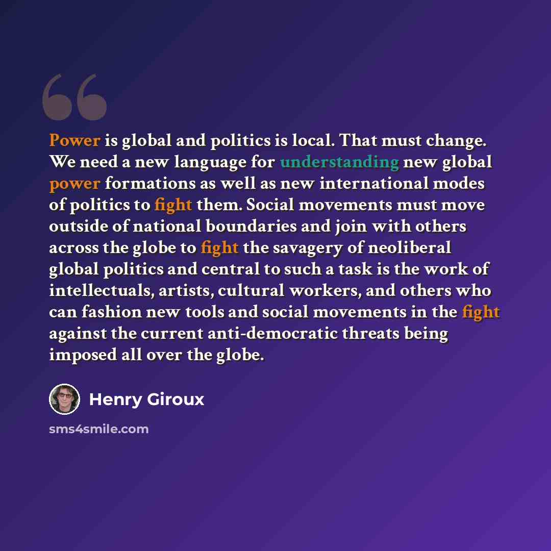 “Power is global and politics is local. That must change. We need a new language for understanding new global power formations as well as new international modes of politics to fight them. Social movements must move outside of national boundaries and join with others across the globe to fight the…” quote by Henry Giroux