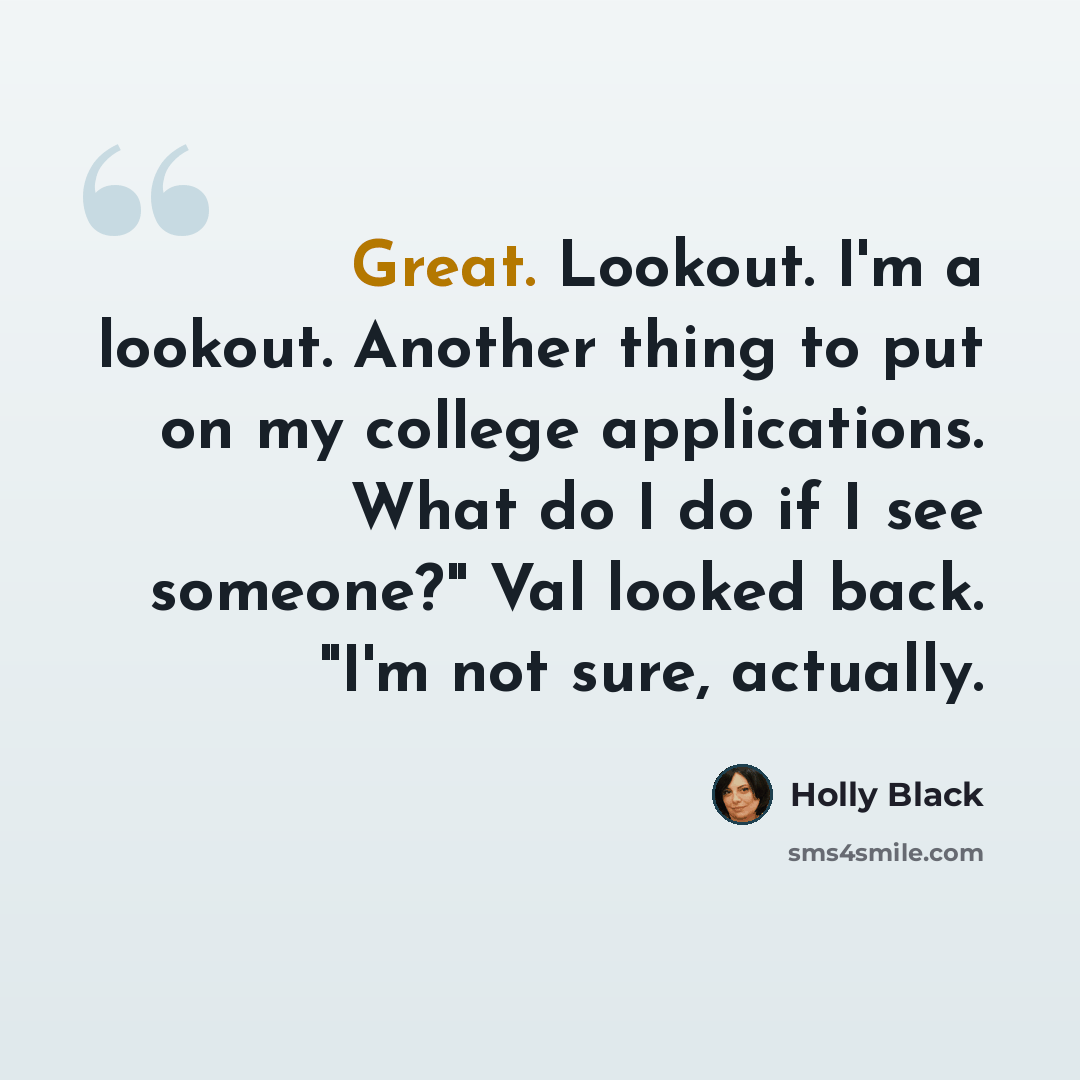 “Great. Lookout. I'm a lookout. Another thing to put on my college applications. What do I do if I see someone?" Val looked back. "I'm not sure, actually.” quote by Holly Black