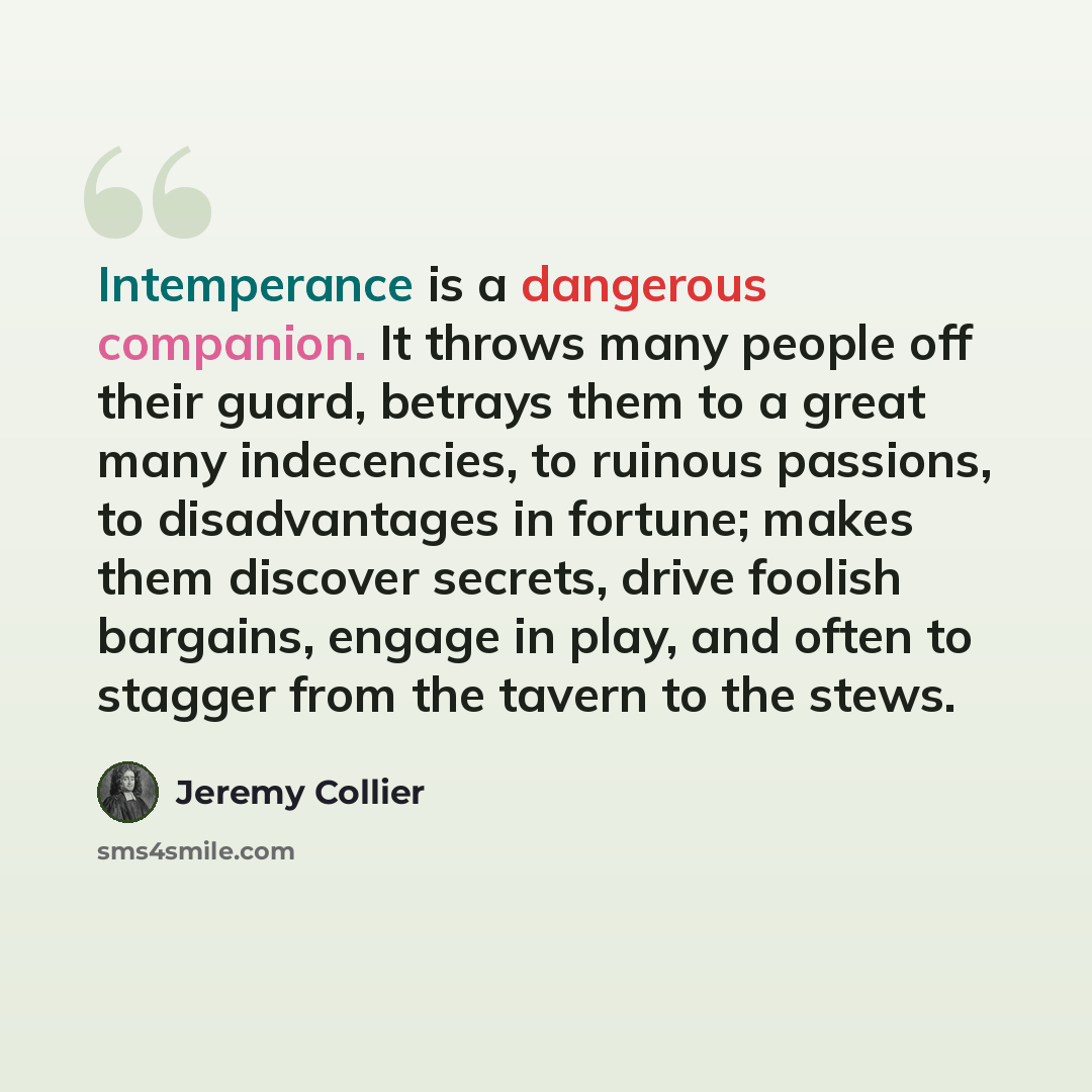 “Intemperance is a dangerous companion. It throws many people off their guard, betrays them to a great many indecencies, to ruinous passions, to disadvantages in fortune; makes them discover secrets, drive foolish bargains, engage in play, and often to stagger from the tavern to the stews.” quote by Jeremy Collier