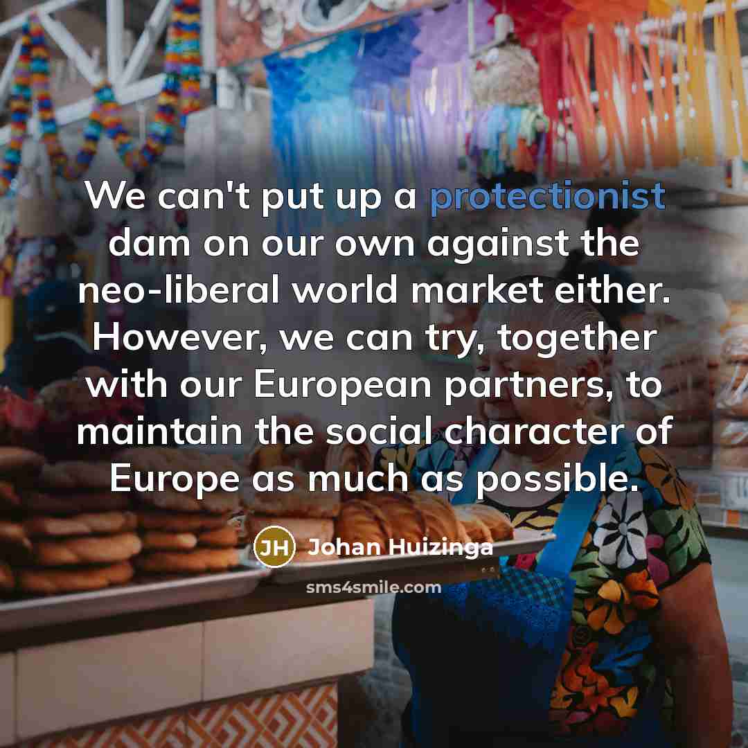 “We can't put up a protectionist dam on our own against the neo-liberal world market either. However, we can try, together with our European partners, to maintain the social character of Europe as much as possible.” quote by Johan Huizinga