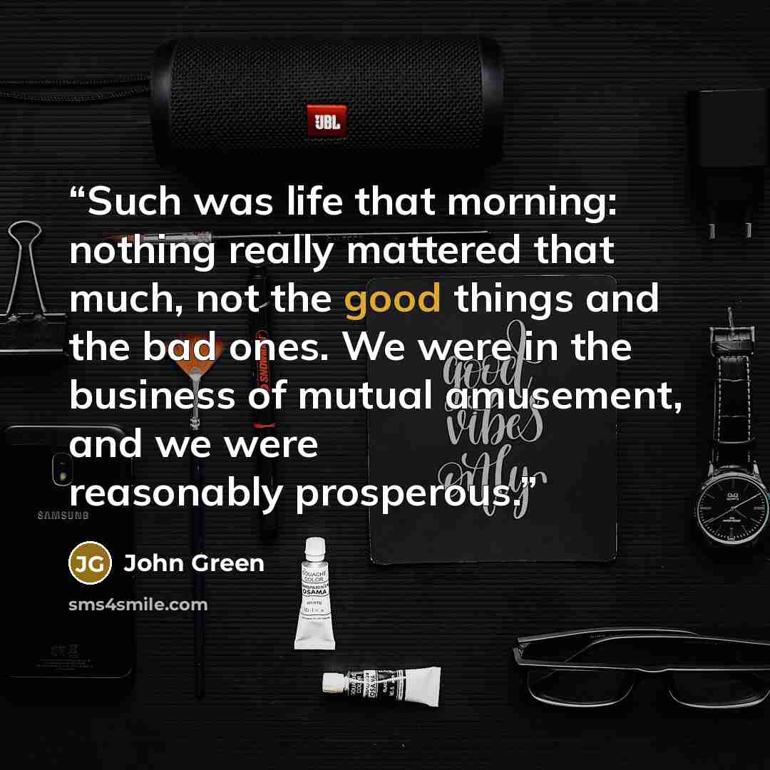 “Such was life that morning: nothing really mattered that much, not the good things and the bad ones. We were in the business of mutual amusement, and we were reasonably prosperous.” quote by John Green