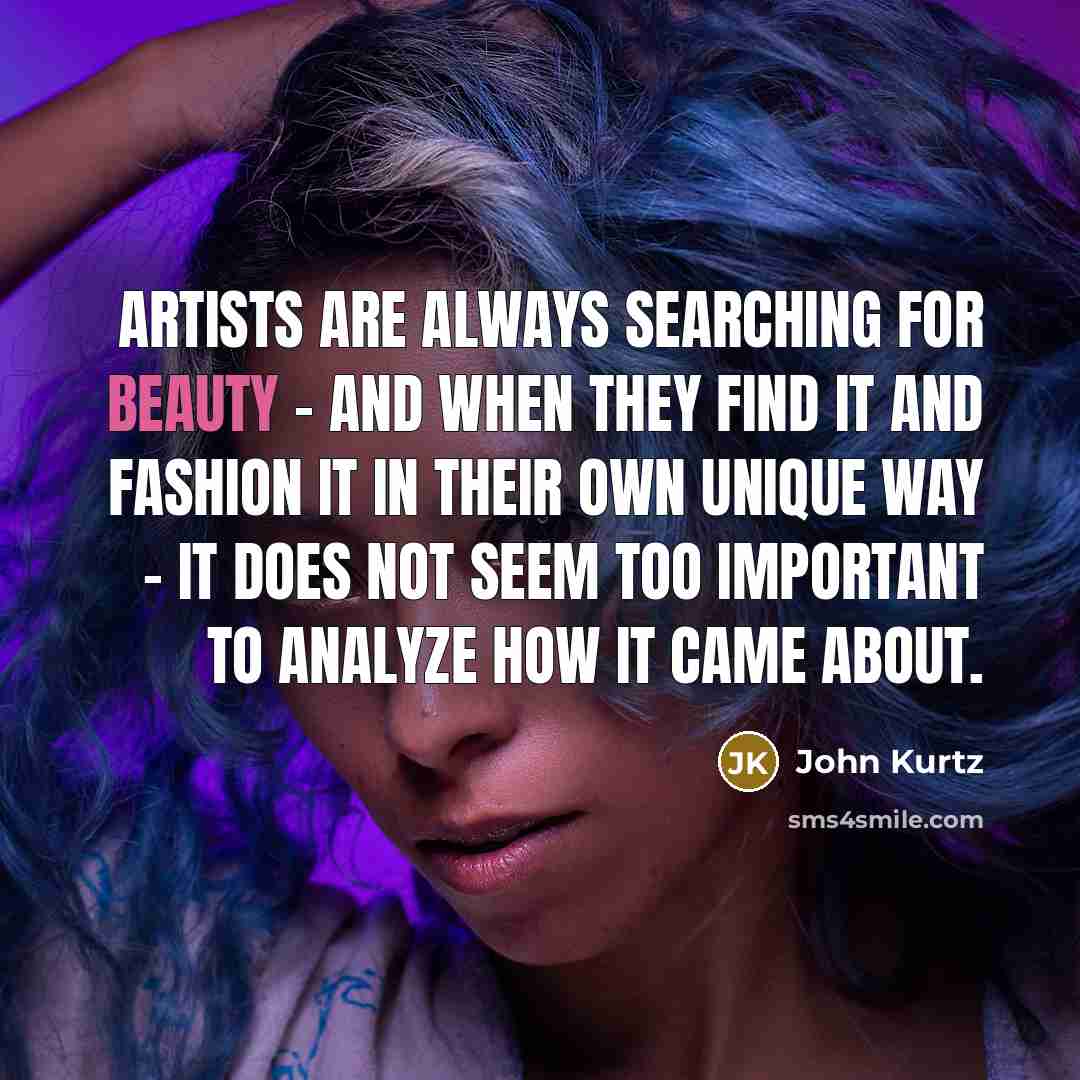“Artists are always searching for beauty - and when they find it and fashion it in their own unique way - it does not seem too important to analyze how it came about.” quote by John Kurtz