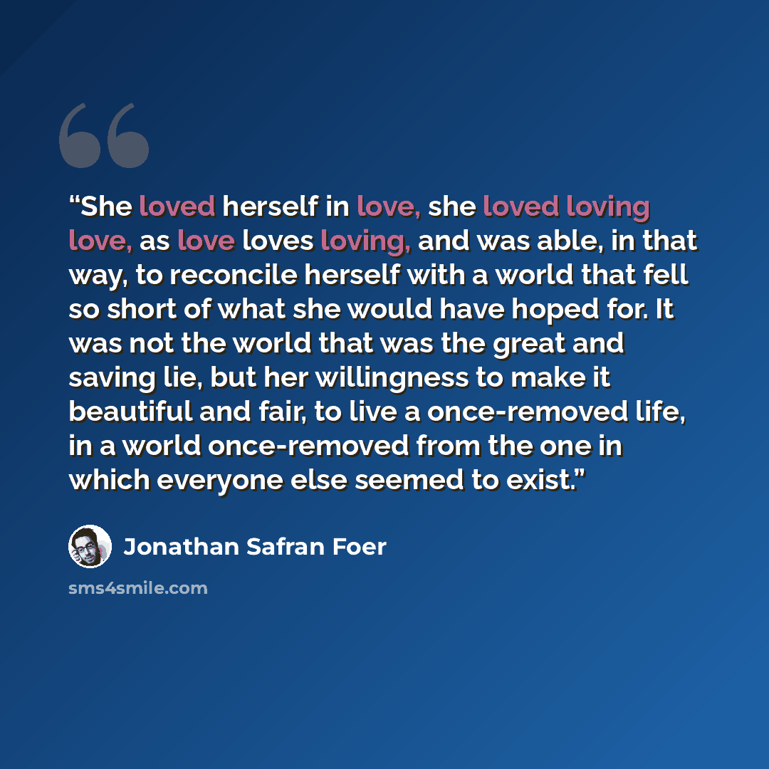 “She loved herself in love, she loved loving love, as love loves loving, and was able, in that way, to reconcile herself with a world that fell so short of what she would have hoped for. It was not the world that was the great and saving lie, but her willingness to make it beautiful and fair, to…” quote by jonathan safran foer