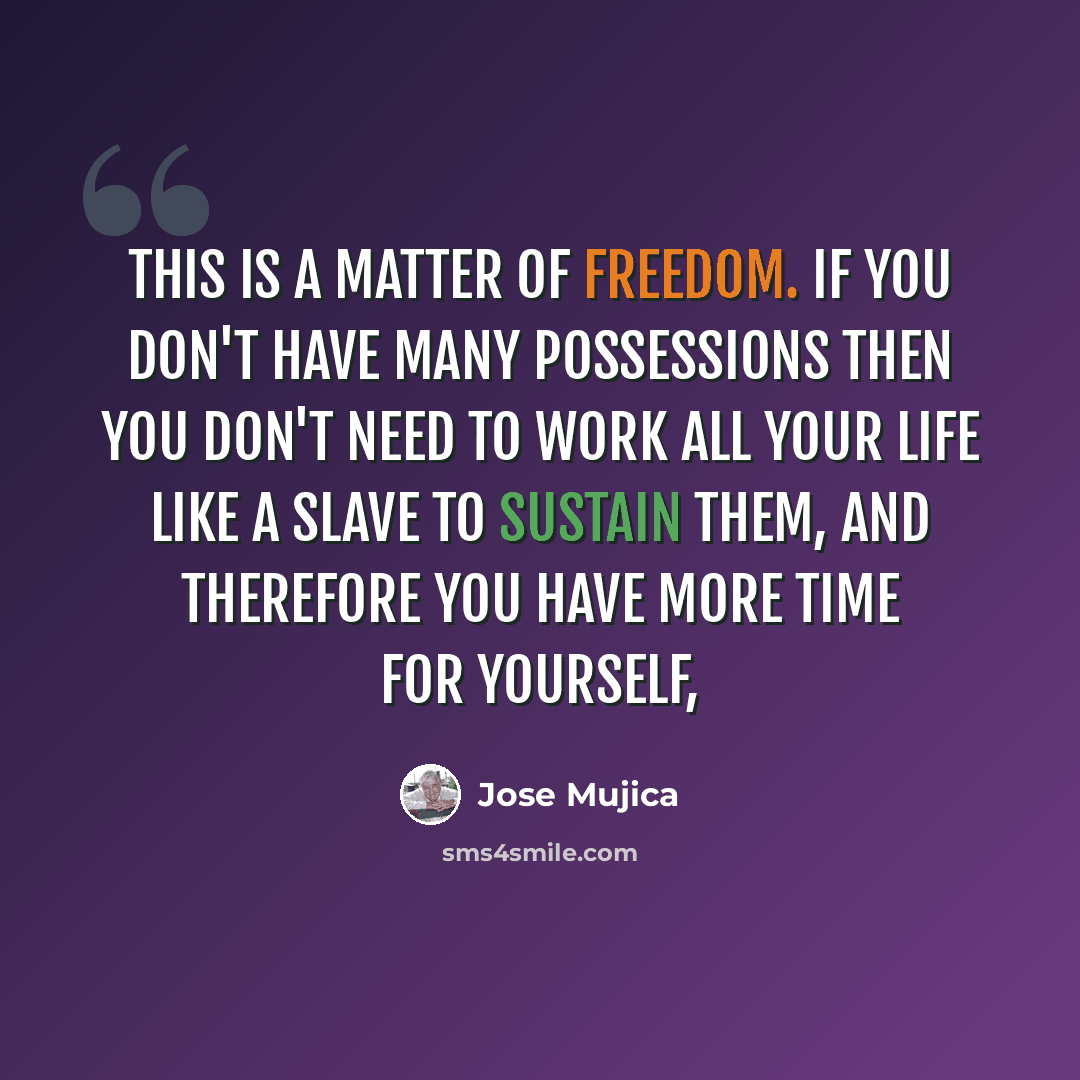 “This is a matter of freedom. If you don't have many possessions then you don't need to work all your life like a slave to sustain them, and therefore you have more time for yourself,” quote by Jose Mujica