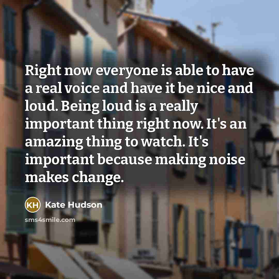 “Right now everyone is able to have a real voice and have it be nice and loud. Being loud is a really important thing right now. It's an amazing thing to watch. It's important because making noise makes change.” quote by Kate Hudson