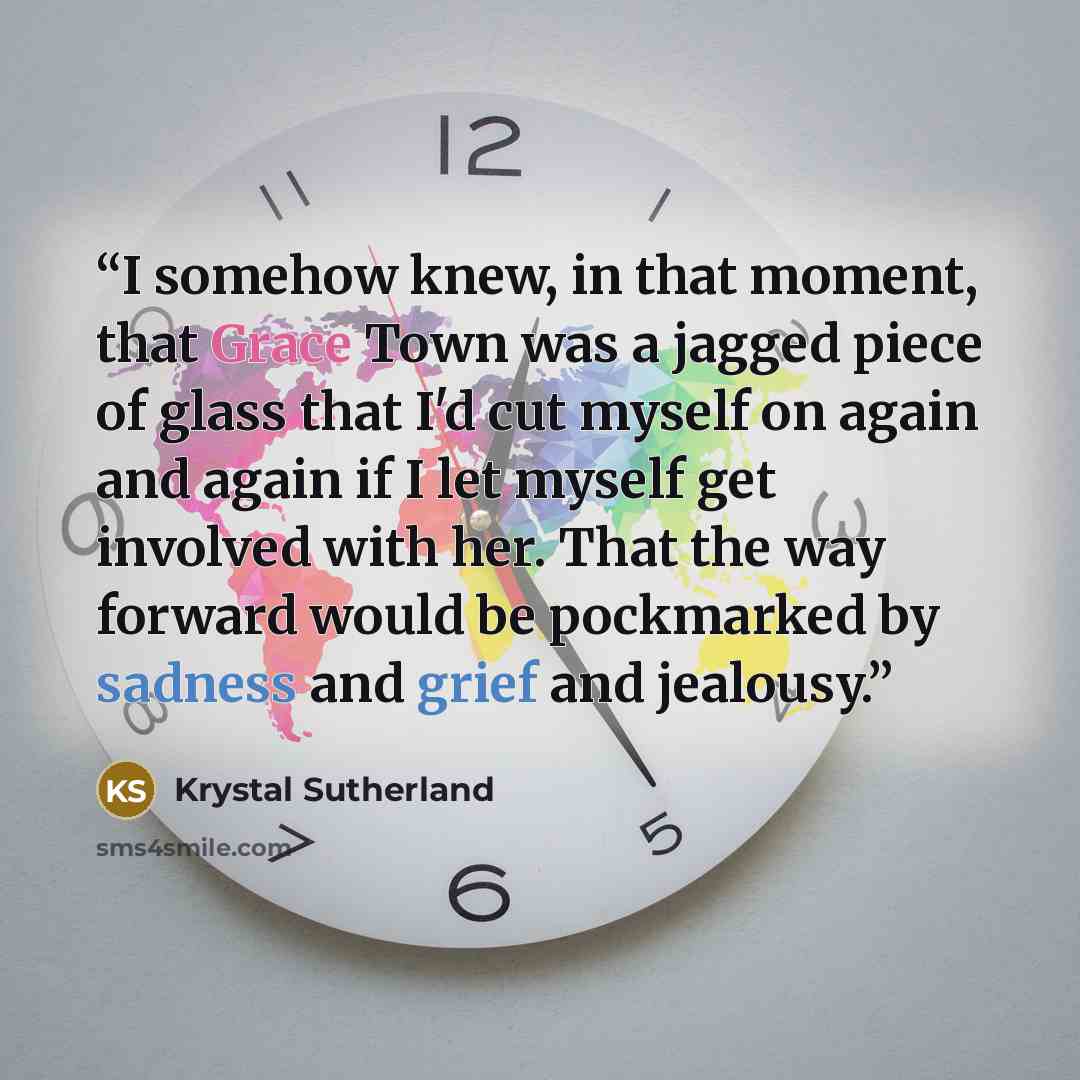 “I somehow knew, in that moment, that Grace Town was a jagged piece of glass that I'd cut myself on again and again if I let myself get involved with her. That the way forward would be pockmarked by sadness and grief and jealousy.” quote by Krystal Sutherland
