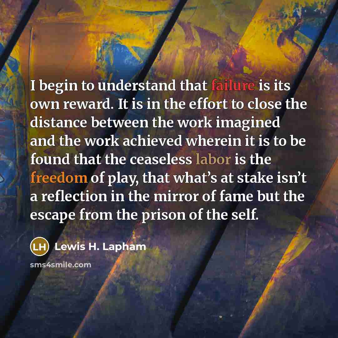 “I begin to understand that failure is its own reward. It is in the effort to close the distance between the work imagined and the work achieved wherein it is to be found that the ceaseless labor is the freedom of play, that what’s at stake isn’t a reflection in the mirror of fame but the escape…” quote by Lewis H. Lapham