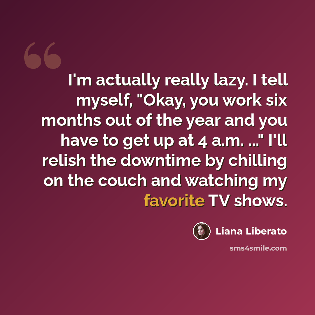 “I'm actually really lazy. I tell myself, "Okay, you work six months out of the year and you have to get up at 4 a.m. ..." I'll relish the downtime by chilling on the couch and watching my favorite TV shows.” quote by Liana Liberato
