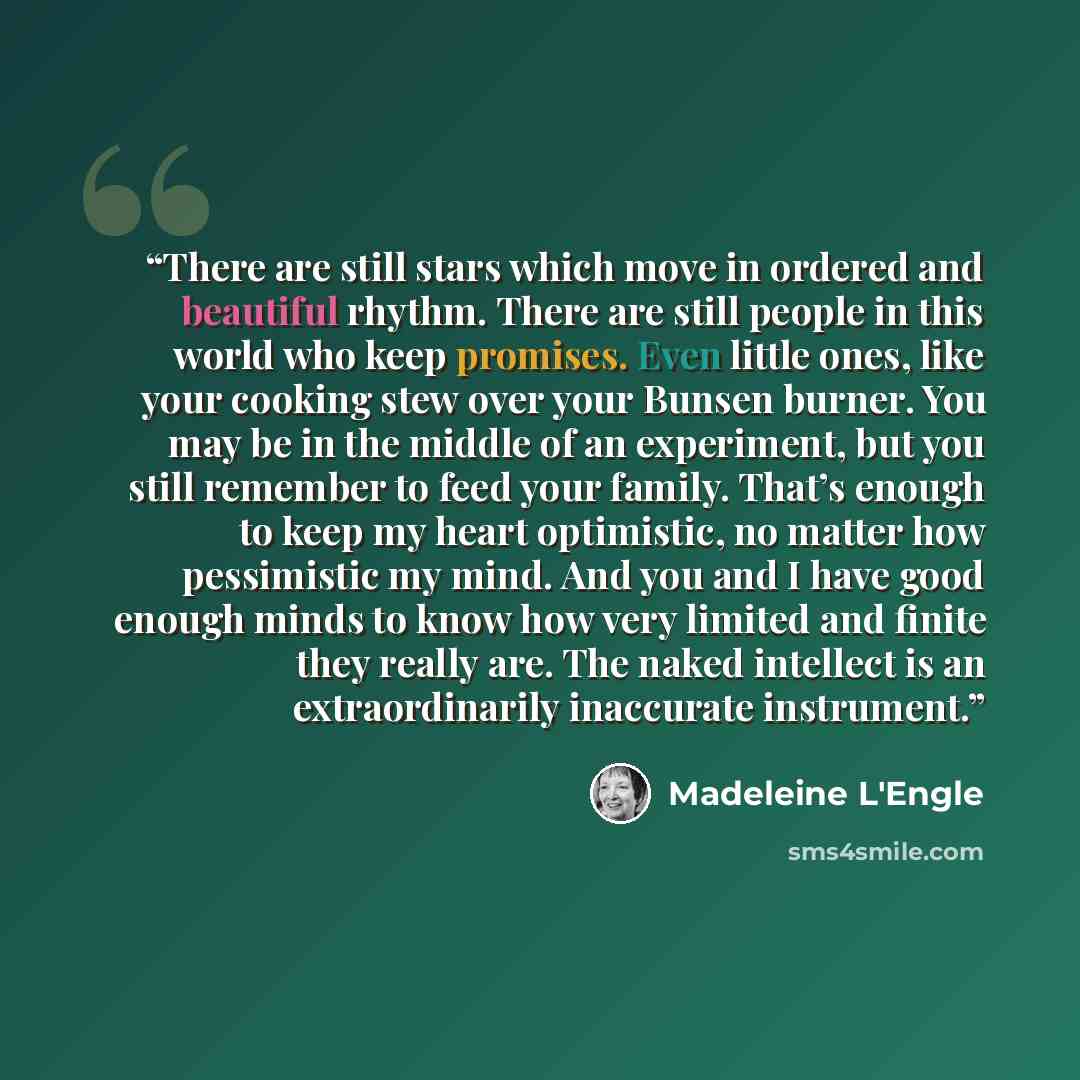 “There are still stars which move in ordered and beautiful rhythm. There are still people in this world who keep promises. Even little ones, like your cooking stew over your Bunsen burner. You may be in the middle of an experiment, but you still remember to feed your family. That’s enough to keep…” quote by Madeleine L'Engle