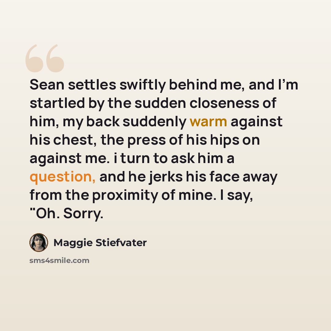 “Sean settles swiftly behind me, and I'm startled by the sudden closeness of him, my back suddenly warm against his chest, the press of his hips on against me. i turn to ask him a question, and he jerks his face away from the proximity of mine. I say, "Oh. Sorry.” quote by Maggie Stiefvater
