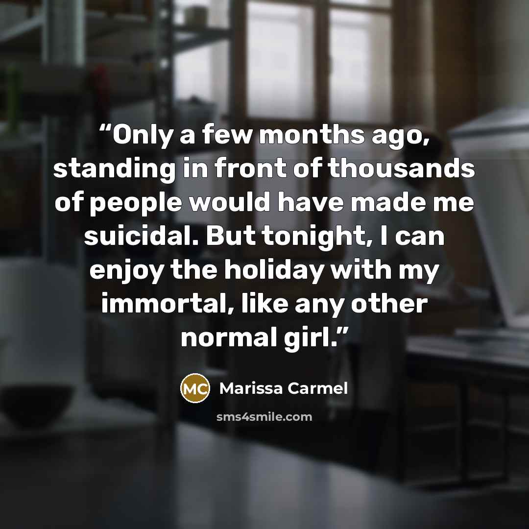 “Only a few months ago, standing in front of thousands of people would have made me suicidal. But tonight, I can enjoy the holiday with my immortal, like any other normal girl.” quote by Marissa Carmel