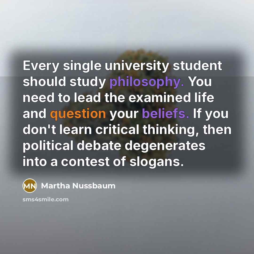 “Every single university student should study philosophy. You need to lead the examined life and question your beliefs. If you don't learn critical thinking, then political debate degenerates into a contest of slogans.” quote by Martha Nussbaum